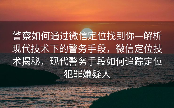 警察如何通过微信定位找到你—解析现代技术下的警务手段，微信定位技术揭秘，现代警务手段如何追踪定位犯罪嫌疑人