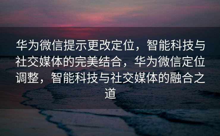 华为微信提示更改定位,智能科技与社交媒体的完美结合,华为微信定位调整,智能科技与社交媒体的融合之道 华为微信提示更改定位,智能科技与社交媒体的完美结合,华为微信定位调整,智能科技与社交媒体的融合之道