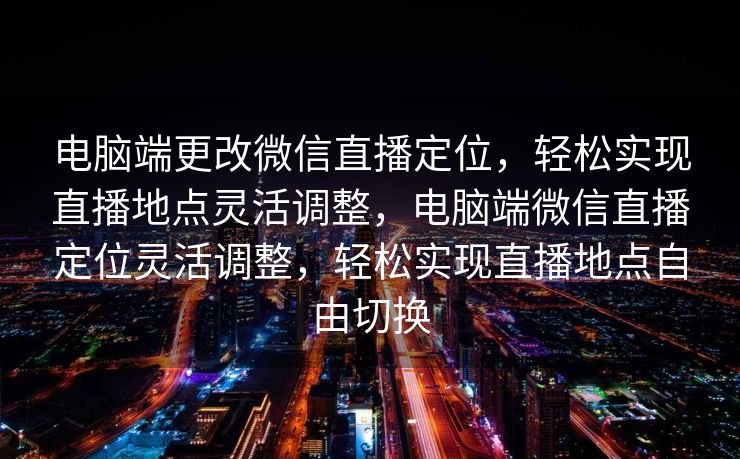 电脑端更改微信直播定位，轻松实现直播地点灵活调整，电脑端微信直播定位灵活调整，轻松实现直播地点自由切换
