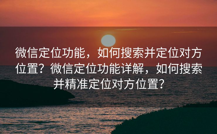 微信定位功能，如何搜索并定位对方位置？微信定位功能详解，如何搜索并精准定位对方位置？