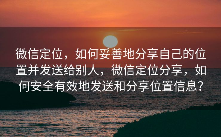 微信定位，如何妥善地分享自己的位置并发送给别人，微信定位分享，如何安全有效地发送和分享位置信息？