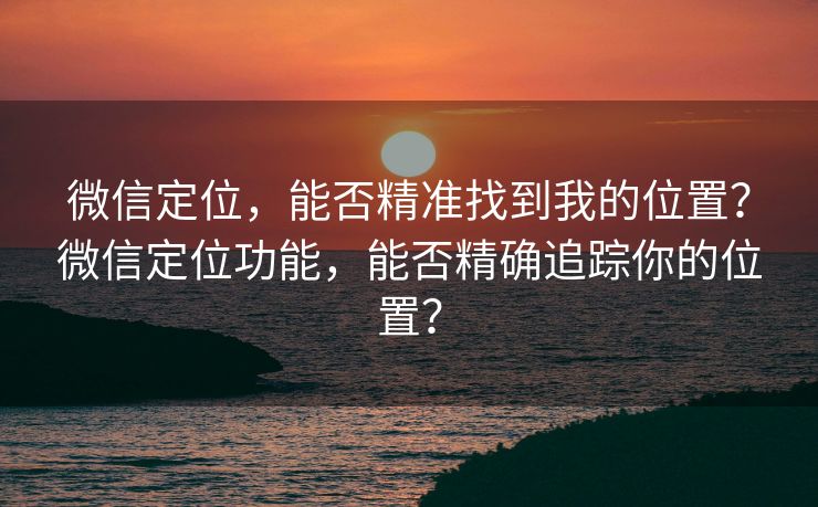 微信定位，能否精准找到我的位置？微信定位功能，能否精确追踪你的位置？