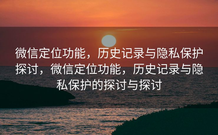 微信定位功能，历史记录与隐私保护探讨，微信定位功能，历史记录与隐私保护的探讨与探讨