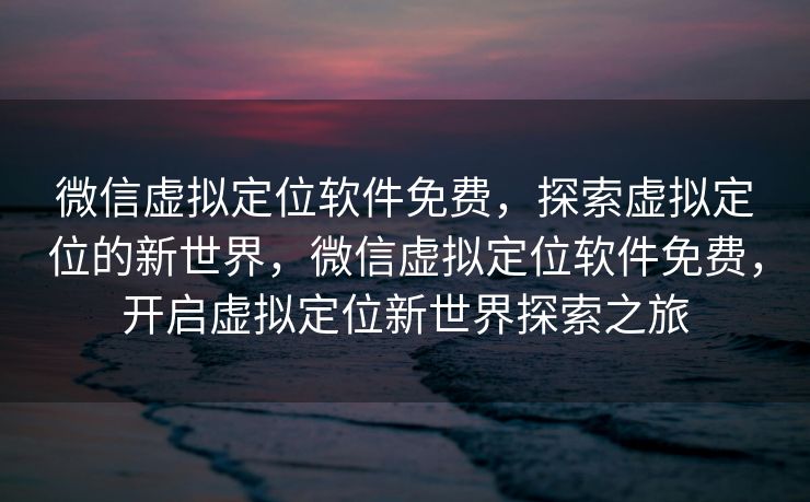 微信虚拟定位软件免费，探索虚拟定位的新世界，微信虚拟定位软件免费，开启虚拟定位新世界探索之旅