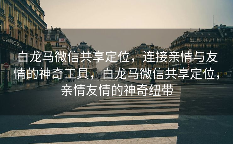 白龙马微信共享定位,连接亲情与友情的神奇工具,白龙马微信共享定位,亲情友情的神奇纽带 白龙马微信共享定位,连接亲情与友情的神奇工具,白龙马微信共享定位,亲情友情的神奇纽带