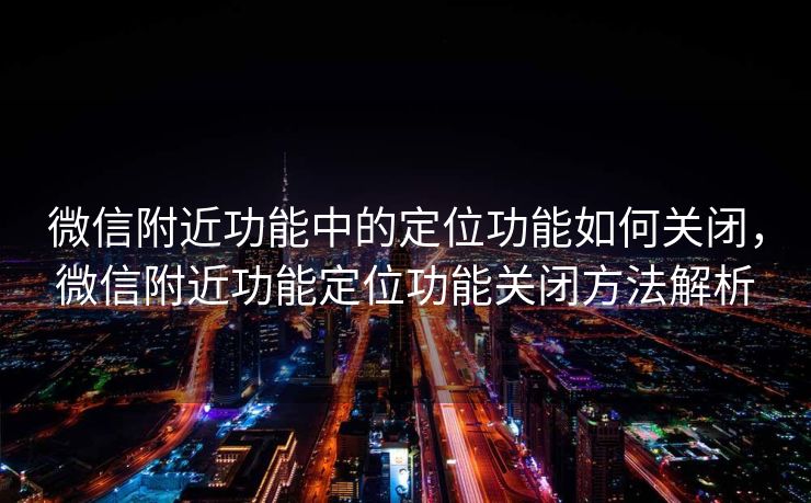 微信附近功能中的定位功能如何关闭,微信附近功能定位功能关闭方法解析 微信附近功能中的定位功能如何关闭,微信附近功能定位功能关闭方法解析