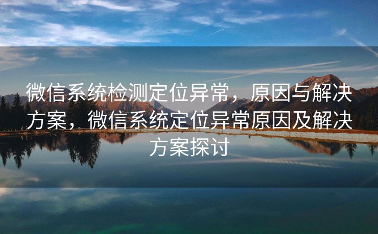 微信系统检测定位异常,原因与解决方案,微信系统定位异常原因及解决方案探讨 微信系统检测定位异常,原因与解决方案,微信系统定位异常原因及解决方案探讨