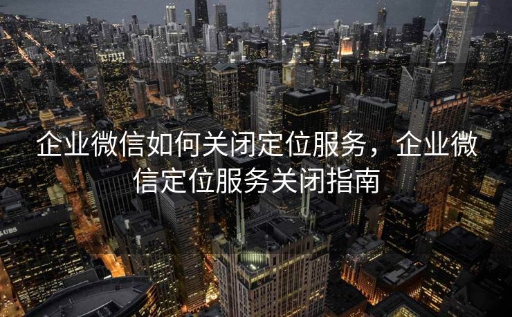 企业微信如何关闭定位服务,企业微信定位服务关闭指南 企业微信如何关闭定位服务,企业微信定位服务关闭指南