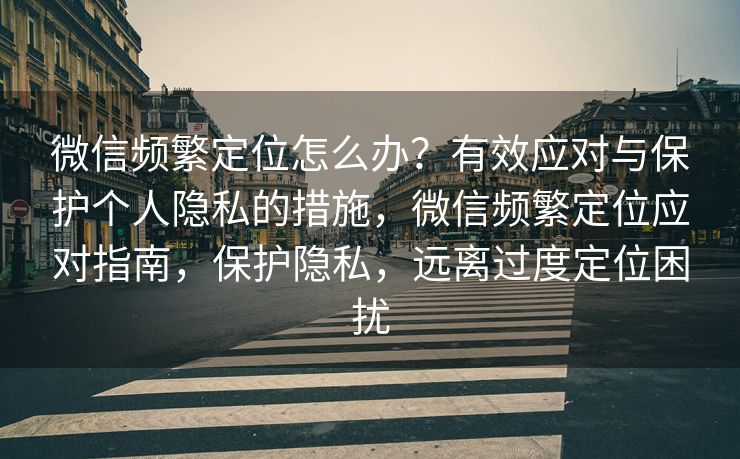 微信频繁定位怎么办?有效应对与保护个人隐私的措施,微信频繁定位应对指南,保护隐私,远离过度定位困扰 微信频繁定位怎么办?有效应对与保护个人隐私的措施,微信频繁定位应对指南,保护隐私,远离过度定位困扰
