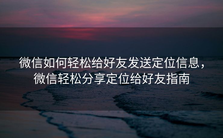 微信如何轻松给好友发送定位信息,微信轻松分享定位给好友指南 微信如何轻松给好友发送定位信息,微信轻松分享定位给好友指南