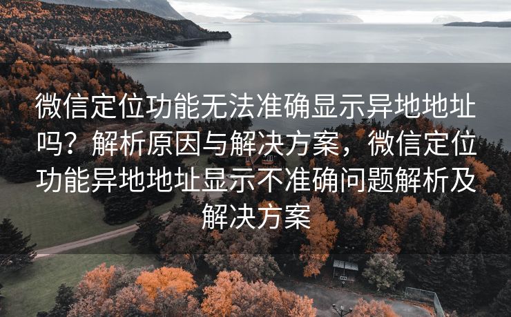 微信定位功能无法准确显示异地地址吗?解析原因与解决方案,微信定位功能异地地址显示不准确问题解析及解决方案 微信定位功能无法准确显示异地地址吗?解析原因与解决方案,微信定位功能异地地址显示不准确问题解析及解决方案