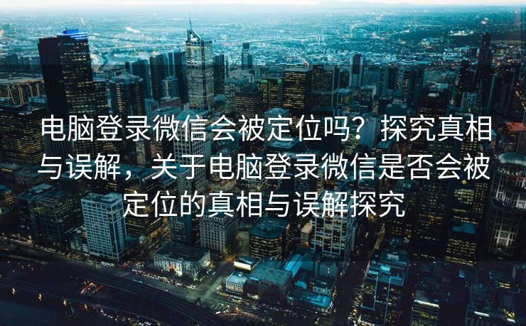 电脑登录微信会被定位吗?探究真相与误解,关于电脑登录微信是否会被定位的真相与误解探究 电脑登录微信会被定位吗?探究真相与误解,关于电脑登录微信是否会被定位的真相与误解探究