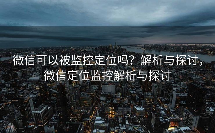 微信可以被监控定位吗?解析与探讨,微信定位监控解析与探讨 微信可以被监控定位吗?解析与探讨,微信定位监控解析与探讨