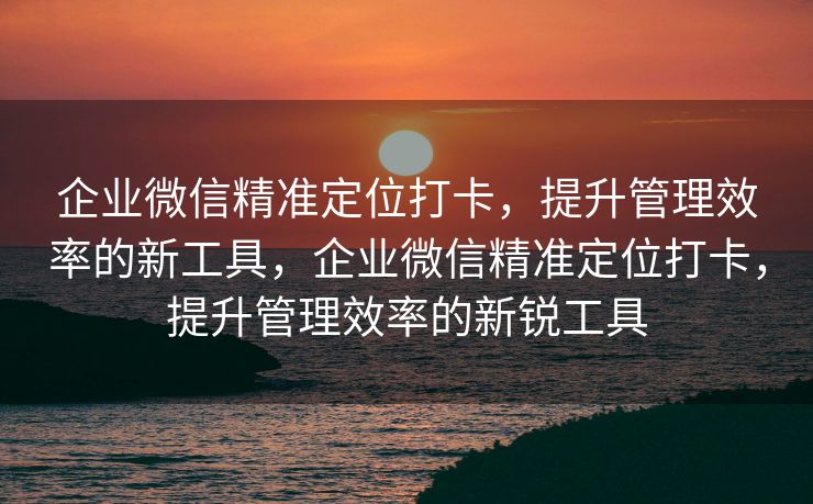 企业微信精准定位打卡,提升管理效率的新工具,企业微信精准定位打卡,提升管理效率的新锐工具 企业微信精准定位打卡,提升管理效率的新工具,企业微信精准定位打卡,提升管理效率的新锐工具