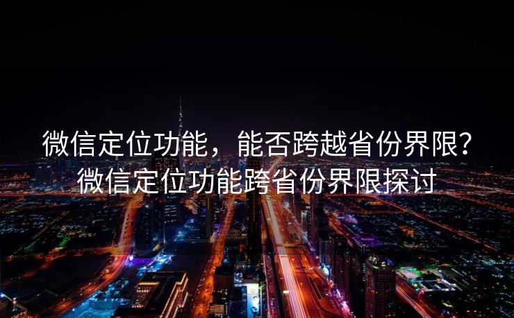 微信定位功能,能否跨越省份界限?微信定位功能跨省份界限探讨 微信定位功能,能否跨越省份界限?微信定位功能跨省份界限探讨