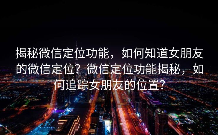 揭秘微信定位功能,如何知道女朋友的微信定位?微信定位功能揭秘,如何追踪女朋友的位置? 揭秘微信定位功能,如何知道女朋友的微信定位?微信定位功能揭秘,如何追踪女朋友的位置?