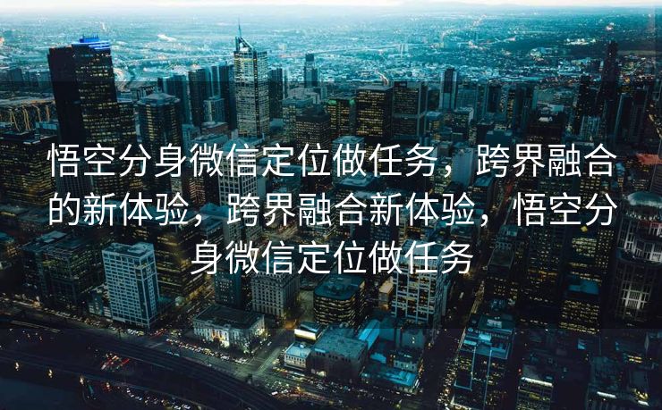 悟空分身微信定位做任务,跨界融合的新体验,跨界融合新体验,悟空分身微信定位做任务 悟空分身微信定位做任务,跨界融合的新体验,跨界融合新体验,悟空分身微信定位做任务